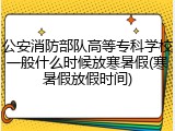 公安消防部队高等专科学校一般什么时候放寒暑假(寒暑假放假时间)