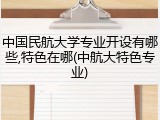 中国民航大学专业开设有哪些,特色在哪(中航大特色专业)