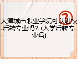 天津城市职业学院可以进校后转专业吗？(入学后转专业吗)