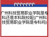 广州科技贸易职业学院是专科还是本科院校呢(广州科技贸易职业学院是专科吗)