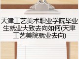 天津工艺美术职业学院毕业生就业大致去向如何(天津工艺美院就业去向)