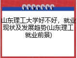 山东理工大学好不好，就业现状及发展趋势(山东理工就业前景)