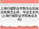上海行健职业学院毕业后就业前景怎么样，毕业生去向(上海行健职业学院就业去向)