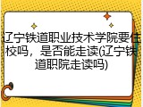 辽宁铁道职业技术学院要住校吗，是否能走读(辽宁铁道职院走读吗)