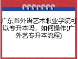 广东省外语艺术职业学院可以专升本吗，如何操作(广外艺专升本流程)