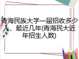 青海民族大学一届招收多少人，最近几年(青海民大近年招生人数)