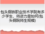 包头钢铁职业技术学院有多少学生，师资力量如何(包头钢院师生规模)