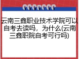 云南三鑫职业技术学院可以自考去读吗，为什么(云南三鑫职院自考可行吗)