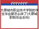 太原城市职业技术学院的学生毕业都怎么样了(太原城职院毕业去向)