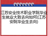 江苏安全技术职业学院毕业生就业大致去向如何(江苏安院毕业生去向)