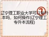 辽宁理工职业大学可以专升本吗，如何操作(辽宁理工专升本流程)