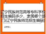 辽宁民族师范高等专科学校招生编码多少，隶属哪个部门(辽宁民族师范招生编码)