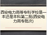 西安电力高等专科学校是一本还是本科第二批(西安电力高专批次)