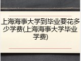 上海海事大学到毕业要花多少学费(上海海事大学毕业学费)
