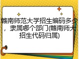 赣南师范大学招生编码多少，隶属哪个部门(赣南师大招生代码归属)