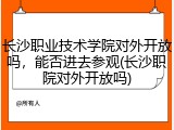 长沙职业技术学院对外开放吗，能否进去参观(长沙职院对外开放吗)