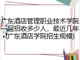 广东酒店管理职业技术学院一届招收多少人，最近几年(广东酒店学院招生规模)