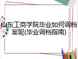 山东工商学院毕业如何调档案呢(毕业调档指南)