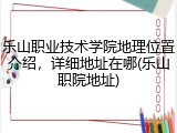 乐山职业技术学院地理位置介绍，详细地址在哪(乐山职院地址)