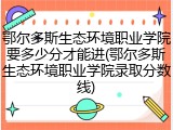 鄂尔多斯生态环境职业学院要多少分才能进(鄂尔多斯生态环境职业学院录取分数线)