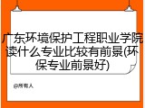 广东环境保护工程职业学院读什么专业比较有前景(环保专业前景好)