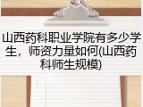 山西药科职业学院有多少学生，师资力量如何(山西药科师生规模)
