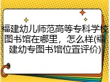 福建幼儿师范高等专科学校图书馆在哪里，怎么样(福建幼专图书馆位置评价)