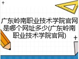 广东岭南职业技术学院官网是哪个网址多少(广东岭南职业技术学院官网)