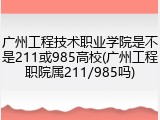 广州工程技术职业学院是不是211或985高校(广州工程职院属211/985吗)