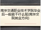 南京交通职业技术学院毕业后一般能干什么呢(南京交院就业方向)