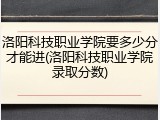 洛阳科技职业学院要多少分才能进(洛阳科技职业学院录取分数)