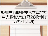 郑州电力职业技术学院的招生人数和计划解读(郑州电力招生计划)