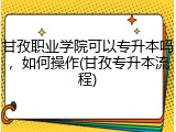 甘孜职业学院可以专升本吗，如何操作(甘孜专升本流程)