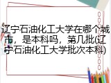 辽宁石油化工大学在哪个城市，是本科吗，第几批(辽宁石油化工大学批次本科)