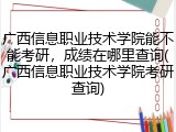 广西信息职业技术学院能不能考研，成绩在哪里查询(广西信息职业技术学院考研查询)