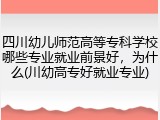 四川幼儿师范高等专科学校哪些专业就业前景好，为什么(川幼高专好就业专业)