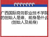 广西国际商务职业技术学院的创始人是谁，前身是什么(创始人及前身)