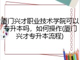 厦门兴才职业技术学院可以专升本吗，如何操作(厦门兴才专升本流程)