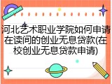 河北艺术职业学院如何申请在读间的创业无息贷款(在校创业无息贷款申请)