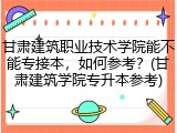 甘肃建筑职业技术学院能不能专接本，如何参考？(甘肃建筑学院专升本参考)