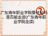 广东青年职业学院要住校吗，是否能走读(广东青年职业学院走读)
