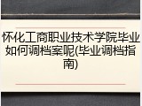 怀化工商职业技术学院毕业如何调档案呢(毕业调档指南)