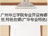 广州华立学院专业开设有哪些,特色在哪(广华专业特色)