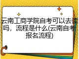 云南工商学院自考可以去读吗，流程是什么(云南自考报名流程)