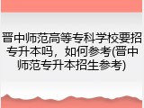 晋中师范高等专科学校要招专升本吗，如何参考(晋中师范专升本招生参考)