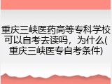 重庆三峡医药高等专科学校可以自考去读吗，为什么(重庆三峡医专自考条件)