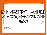 长沙学院好不好，就业现状及发展趋势(长沙学院就业趋势)
