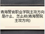 青海警官职业学院主攻方向是什么，怎么样(青海警院主攻方向)