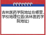 吉林医药学院地址在哪里，学校地理位置(吉林医药学院地址)