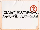中国人民警察大学是双一流大学吗?(警大是双一流吗)